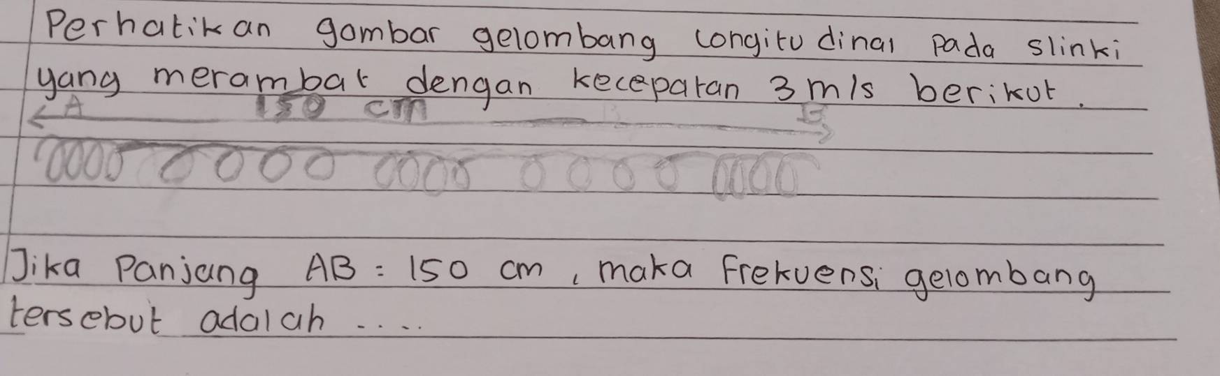 Perhatik an gombar gelombang congitu dinal pada slinki 
yang merambar dengan keceparan 3 mis berikot. 
cIn 
10007 
Jika Panjang AB=150cm , maka frekvensi gelombang 
tersebut adalah. . . .