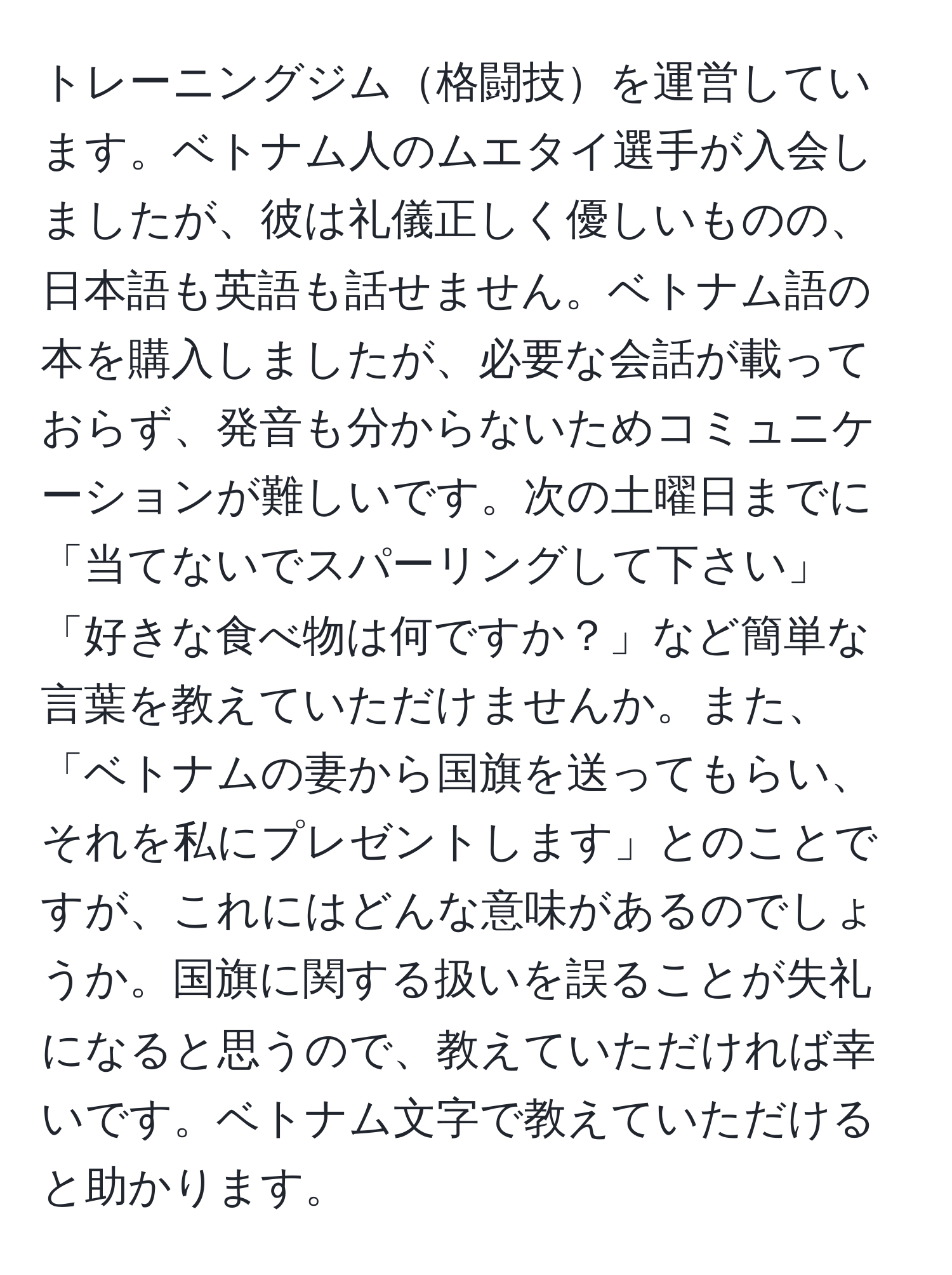 トレーニングジム格闘技を運営しています。ベトナム人のムエタイ選手が入会しましたが、彼は礼儀正しく優しいものの、日本語も英語も話せません。ベトナム語の本を購入しましたが、必要な会話が載っておらず、発音も分からないためコミュニケーションが難しいです。次の土曜日までに「当てないでスパーリングして下さい」「好きな食べ物は何ですか？」など簡単な言葉を教えていただけませんか。また、「ベトナムの妻から国旗を送ってもらい、それを私にプレゼントします」とのことですが、これにはどんな意味があるのでしょうか。国旗に関する扱いを誤ることが失礼になると思うので、教えていただければ幸いです。ベトナム文字で教えていただけると助かります。