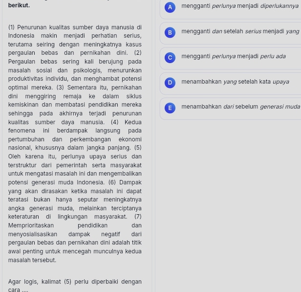 berikut. A   mengganti perlunya menjadi diperlukannya
(1) Penurunan kualitas sumber daya manusia di
Indonesia makin menjadi perhatian serius, B mengganti dan setelah serius menjadi yang
terutama seiring dengan meningkatnya kasus
pergaulan bebas dan pernikahan dini. (2)
Pergaulan bebas sering kali berujung pada C mengganti perlunya menjadi perlu ada
masalah sosial dan psikologis, menurunkan
produktivitas individu, dan menghambat potensi D menambahkan yang setelah kata upaya
optimal mereka. (3) Sementara itu, pernikahan
dini menggiring remaja ke dalam siklus
kemiskinan dan membatasi pendidikan mereka E menambahkan dari sebelum generasi muda
sehingga pada akhirnya terjadi penurunan
kualitas sumber daya manusia. (4) Kedua
fenomena ini berdampak langsung pada
pertumbuhan dan perkembangan ekonomi
nasional, khususnya dalam jangka panjang. (5)
Oleh karena itu, perlunya upaya serius dan
terstruktur dari pemerintah serta masyarakat
untuk mengatasi masalah ini dan mengembalikan
potensi generasi muda Indonesia. (6) Dampak
yang akan dirasakan ketika masalah ini dapat
teratasi bukan hanya seputar meningkatnya
angka generasi muda, melainkan terciptanya
keteraturan di lingkungan masyarakat. (7)
Memprioritaskan pendidikan dan
menyosialisasikan dampak negatif dari
pergaulan bebas dan pernikahan dini adalah titik
awal penting untuk mencegah munculnya kedua
masalah tersebut.
Agar logis, kalimat (5) perlu diperbaiki dengan
cara ..