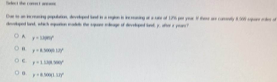 Select the correct anewer
Due to an increasing population, developed land in a region is increasing at a rate of 12% per year. If there are currently 8,500 square miles of
developed land, which equation models the square mileage of developed land, y, after is years?
A. y=12(80)^circ 
B. y=8.500(0.12)^circ 
C. y=1.12(8.500)^circ 
D. y=8.500(1.12)^circ 