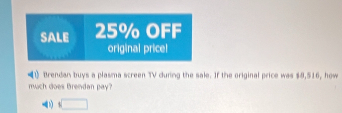 SALE 25% OFF 
original price! 
Brendan buys a plasma screen TV during the sale. If the original price was $8,516, how 
much does Brendan pay? 
□