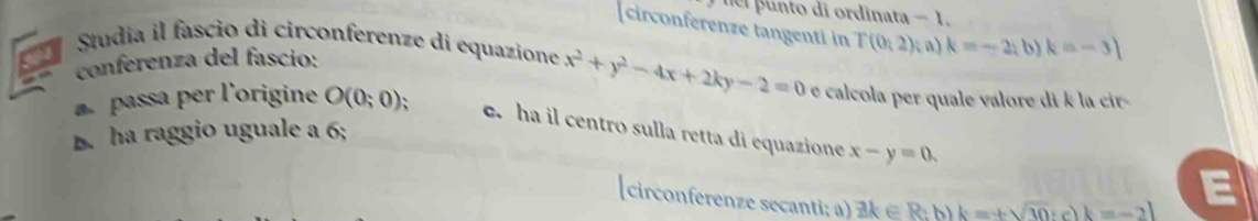 nl punto di ordinata -1
circonferenze tangenti in T(0,2) (a) k=-2;b)k=-3]
conferenza del fascio: 
a Studia il fascio di circonferenze di equazione x^2+y^2-4x+2ky-2=0 e calcola per quale valore di k la cir- 
passa per l'origine O(0;0); e. ha il centro sulla retta di equazione x-y=0. 
B. ha raggio uguale a 6; 
(circonferenze secanti; a) exists k∈ R b k=+sqrt(10):c)k=-2l