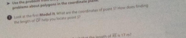 Use the problem fun 
problems about polygons in the coordinate plan. 
Look at the first Model It. What are the coordinates of point 5? How does finding 
the length of overline OP help you locate point 5? 
the lenath of overline RS is 17 m?