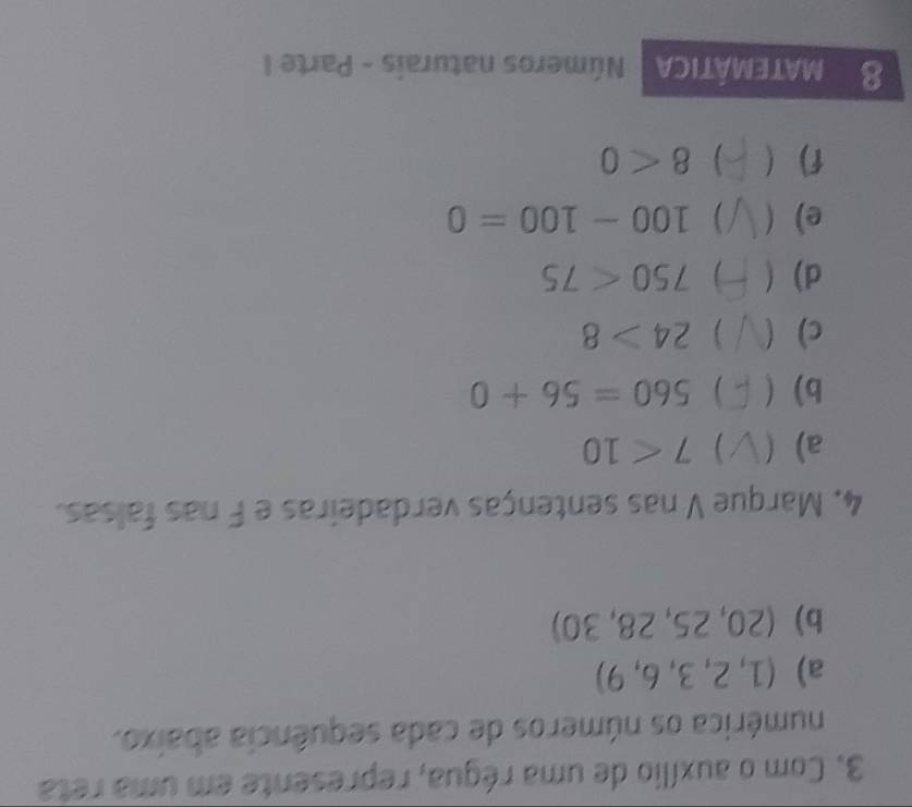 Com o auxílio de uma régua, represente em uma reta 
numérica os números de cada sequência abaixo. 
a) (1, 2, 3, 6, 9)
b) (20, 25, 28, 30)
4. Marque V nas sentenças verdadeiras e F nas falsas. 
a)  7<10</tex> 
b) ) 560=56+0
c) ) 24>8
d) 750<75</tex> 
e)  ( ) 100-100=0
f) ( 8<0</tex> 
8 matemática Números naturais - Parte I