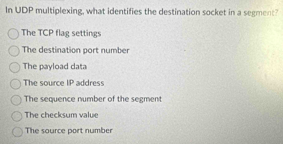 In UDP multiplexing, what identifies the destination socket in a segment?
The TCP flag settings
The destination port number
The payload data
The source IP address
The sequence number of the segment
The checksum value
The source port number