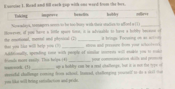 Read and fill each gap with one word from the box. 
Taking improve benefits hobby relieve 
Nowadays, teenagers seem to be too busy with their studies to afford a (1)_ 
However, if you have a little spare time, it is advisable to have a hobby because of 
the emotional, mental and physical (2) _it brings. Focusing on an activity 
that you like will help you (3) _stress and pressure from your schoolwork. 
Additionally, spending time with people of similar interests will enable you to make 
friends more easily. This helps (4) _your communication skills and promote 
teamwork. (5) _up a hobby can be a real challenge, but it is not the type of 
stressful challenge coming from school. Instead, challenging yourself to do a skill that 
you like will bring satisfaction and pride.