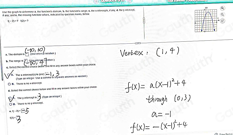 Use the graph to determine a. the function's domain, b. the function's range; o. the x-intercepts, if any; d. the y -intercepl, 
if any; and e. the missing function vatues, indicated by question marks, below.
f(-2)=?f(2)= ? 
a. The domain is (Use intervál nolation) 
b. The range is (U se interval nolation ) 
e. Select the correct choice below and fill in any answer boxes within your choice. 
A. The x-intercept(s) is (are) 
(Type an inleger. Use a comma to separate answers as needed ) 
B. There is no x-intercept 
d. Select the correct choice below and fill in any answer boxes within your choice, 
The y-intercept is (Type an integer) 
B. There is no y -intercepL 
e. f(-2)=
f(2)=