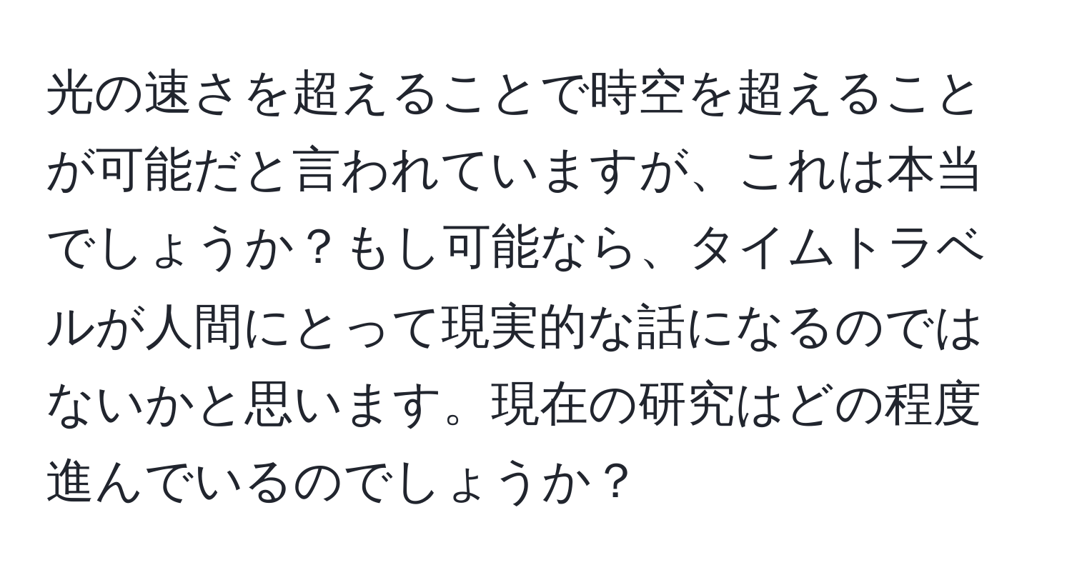 光の速さを超えることで時空を超えることが可能だと言われていますが、これは本当でしょうか？もし可能なら、タイムトラベルが人間にとって現実的な話になるのではないかと思います。現在の研究はどの程度進んでいるのでしょうか？