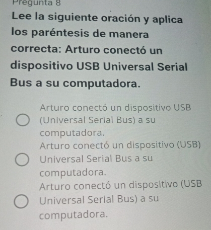 Prégunta 8
Lee la siguiente oración y aplica
los paréntesis de manera
correcta: Arturo conectó un
dispositivo USB Universal Serial
Bus a su computadora.
Arturo conectó un dispositivo USB
(Universal Serial Bus) a su
computadora.
Arturo conectó un dispositivo (USB)
Universal Serial Bus a su
computadora.
Arturo conectó un dispositivo (USB
Universal Serial Bus) a su
computadora.