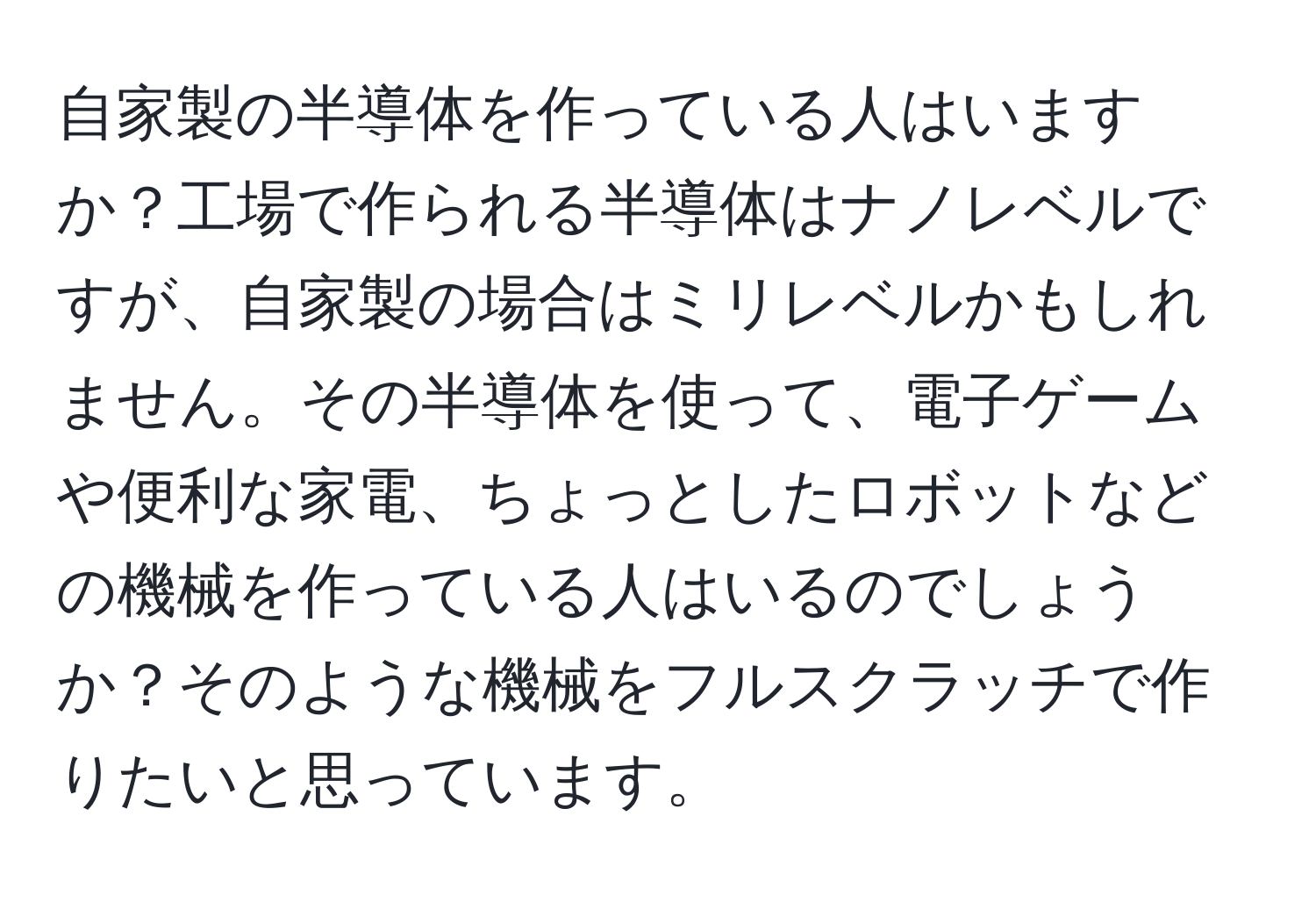 自家製の半導体を作っている人はいますか？工場で作られる半導体はナノレベルですが、自家製の場合はミリレベルかもしれません。その半導体を使って、電子ゲームや便利な家電、ちょっとしたロボットなどの機械を作っている人はいるのでしょうか？そのような機械をフルスクラッチで作りたいと思っています。