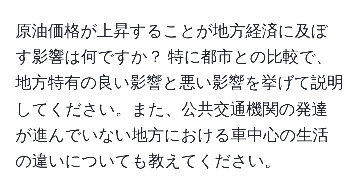 原油価格が上昇することが地方経済に及ぼす影響は何ですか？ 特に都市との比較で、地方特有の良い影響と悪い影響を挙げて説明してください。また、公共交通機関の発達が進んでいない地方における車中心の生活の違いについても教えてください。