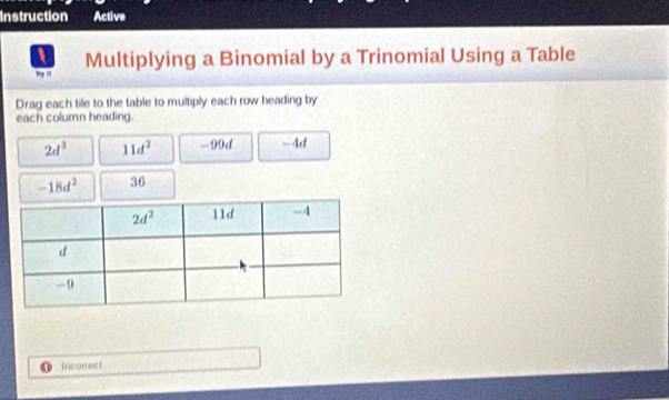 Instruction Active
I Multiplying a Binomial by a Trinomial Using a Table
br 1
Drag each tile to the table to multiply each row heading by
each column heading.
2d^3 11d^2 - 99 d -4d
-18d^2 36
Incorrect