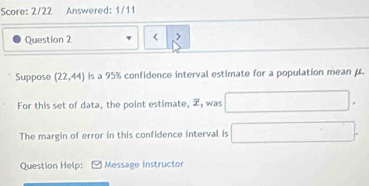 Score: 2/22 Answered: 1/11 
Question 2 
< > 
Suppose (22,44) is a 95% confidence interval estímate for a population mean μ. 
For this set of data, the point estimate, overline x , was □. 
The margin of error in this confidence interval is □. 
Question Help: Message instructor