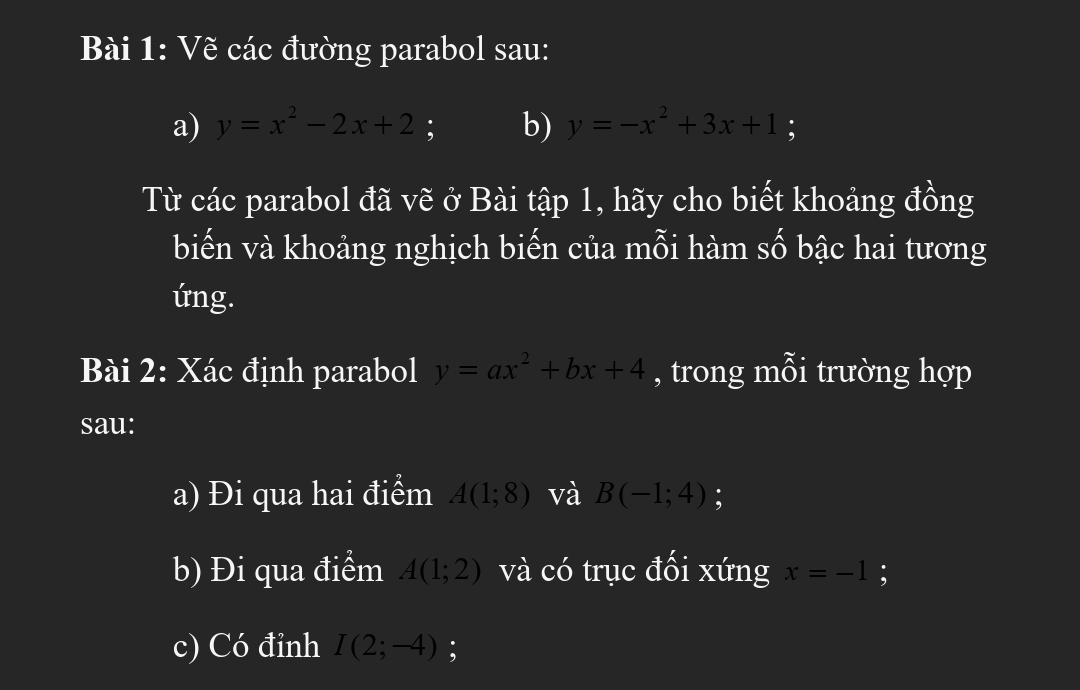 Vẽ các đường parabol sau: 
a) y=x^2-2x+2 : b) y=-x^2+3x+1 : 
Từ các parabol đã vẽ ở Bài tập 1, hãy cho biết khoảng đồng 
biến và khoảng nghịch biến của mỗi hàm số bậc hai tương 
ứng. 
Bài 2: Xác định parabol y=ax^2+bx+4 , trong mỗi trường hợp 
sau: 
a) Đi qua hai điểm A(1;8) và B(-1;4) : 
b) Đi qua điểm A(1;2) và có trục đối xứng x=-1 : 
c) Có đỉnh I(2;-4);