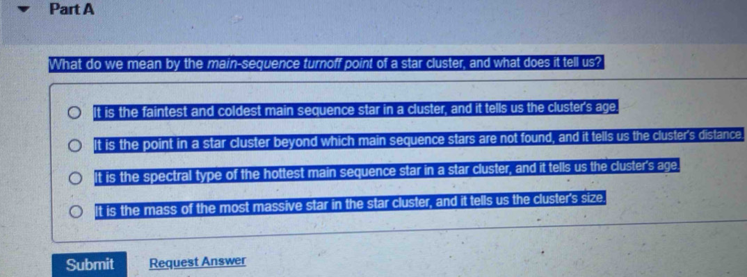 What do we mean by the main-sequence turnoff point of a star cluster, and what does it tell us?
It is the faintest and coldest main sequence star in a cluster, and it tells us the cluster's age.
It is the point in a star cluster beyond which main sequence stars are not found, and it tells us the cluster's distance.
It is the spectral type of the hottest main sequence star in a star cluster, and it tells us the cluster's age.
It is the mass of the most massive star in the star cluster, and it tells us the cluster's size.
Submit Request Answer