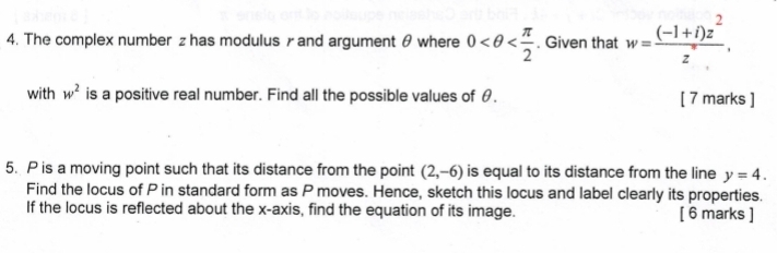 The complex number z has modulus γ and argument θ where 0 . Given that w= ((-1+i)z^2)/z° , 
with w^2 is a positive real number. Find all the possible values of θ. [ 7 marks ] 
5. P is a moving point such that its distance from the point (2,-6) is equal to its distance from the line y=4. 
Find the locus of P in standard form as P moves. Hence, sketch this locus and label clearly its properties. 
If the locus is reflected about the x-axis, find the equation of its image. [ 6 marks ]