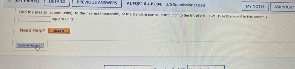 [0/1 Points DETAILS PREVIOUS ANSWERS AUFQR1 8.4.P.004. 3/6 Submissions Used MY NOTES ASK YOUR T 
Find the area (in square units), to the nearest thousandth, of the standard normal distribution to the left of z=-1.21. (See Example 4 in this section.) 
square units 
Need Help? Read It 
Submit Answer