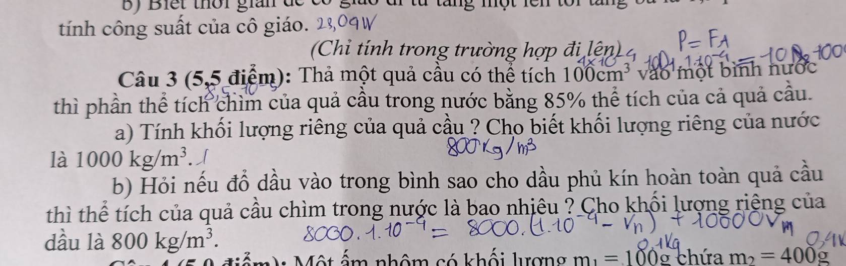 Biết thời gian đe có giáo đi từ tăng một lên tôi tăng 
tính công suất của cô giáo. 
(Chỉ tính trong trường hợp đi lện) 
Câu 3 (5,5 điểm): Thả một quả cầu có thể tích 100cm^3 vào một bình nước 
thì phần thể tích chìm của quả cầu trong nước bằng 85% thể tích của cả quả cầu. 
a) Tính khối lượng riêng của quả cầu ? Cho biết khối lượng riêng của nước 
là 1000kg/m^3. 
b) Hỏi nếu đồ dầu vào trong bình sao cho dầu phủ kín hoàn toàn quả cầu 
thì thể tích của quả cầu chìm trong nước là bao nhiêu ? Cho khối lượng riêng của 
dầu là 800kg/m^3. 
âm n m_1=100g chứa m_2=400g