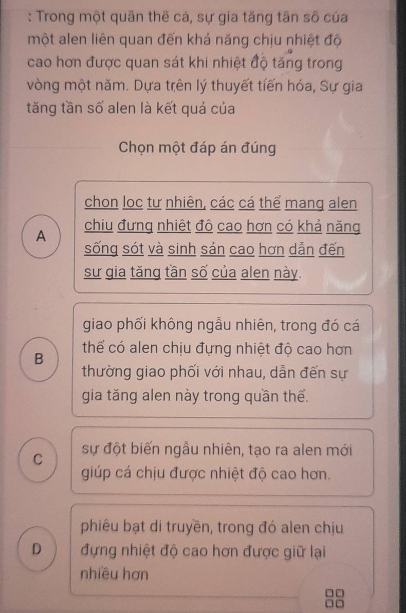 Trong một quân thế cá, sự gia tăng tân số cúa
một alen liên quan đến khá năng chịu nhiệt độ
cao hơn được quan sát khi nhiệt độ tăng trong
vòng một năm. Dựa trên lý thuyết tiến hóa, Sự gia
tăng tần số alen là kết quá của
Chọn một đáp án đúng
chon loc tư nhiên, các cá thể mang alen
A
chiu đưng nhiệt đô cao hơn có khả năng
sống sót và sinh sản cao hơn dẫn đến
sư gia tăng tần số của alen này.
giao phối không ngẫu nhiên, trong đó cá
thể có alen chịu đựng nhiệt độ cao hơn
B
thường giao phối với nhau, dẫn đến sự
gia tăng alen này trong quần thể.
C
sự đột biến ngẫu nhiên, tạo ra alen mới
giúp cá chịu được nhiệt độ cao hơn.
phiêu bạt di truyền, trong đó alen chịu
D đựng nhiệt độ cao hơn được giữ lại
nhiều hơn