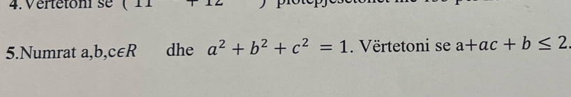 Vertétoni se 
5.Numrat a, b,c∈ R dhe a^2+b^2+c^2=1. Vërtetoni se a+ac+b≤ 2