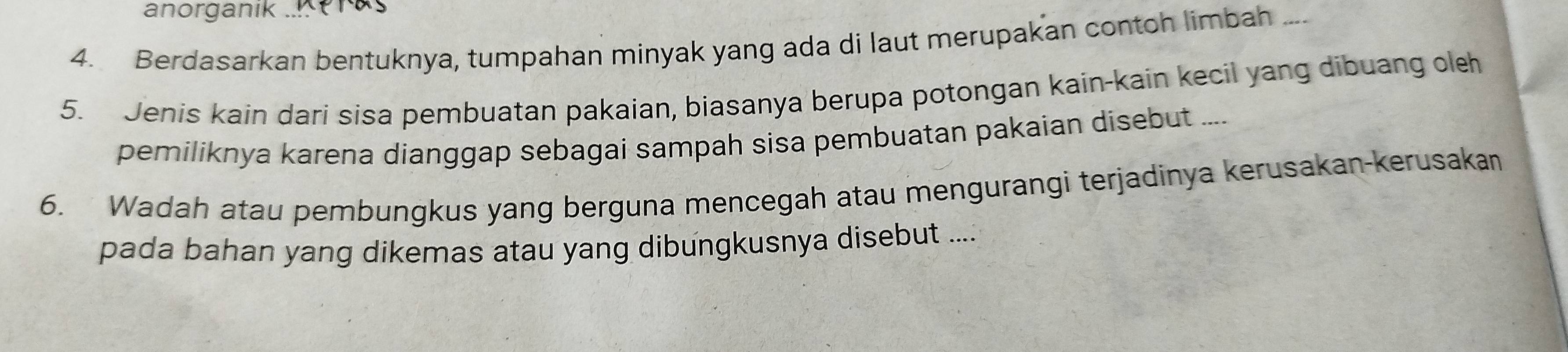 anorganik . 
4. Berdasarkan bentuknya, tumpahan minyak yang ada di laut merupakan contoh limbah .... 
5. Jenis kain dari sisa pembuatan pakaian, biasanya berupa potongan kain-kain kecil yang dibuang oleh 
pemiliknya karena dianggap sebagai sampah sisa pembuatan pakaian disebut .... 
6. Wadah atau pembungkus yang berguna mencegah atau mengurangi terjadinya kerusakan-kerusakan 
pada bahan yang dikemas atau yang dibungkusnya disebut ....