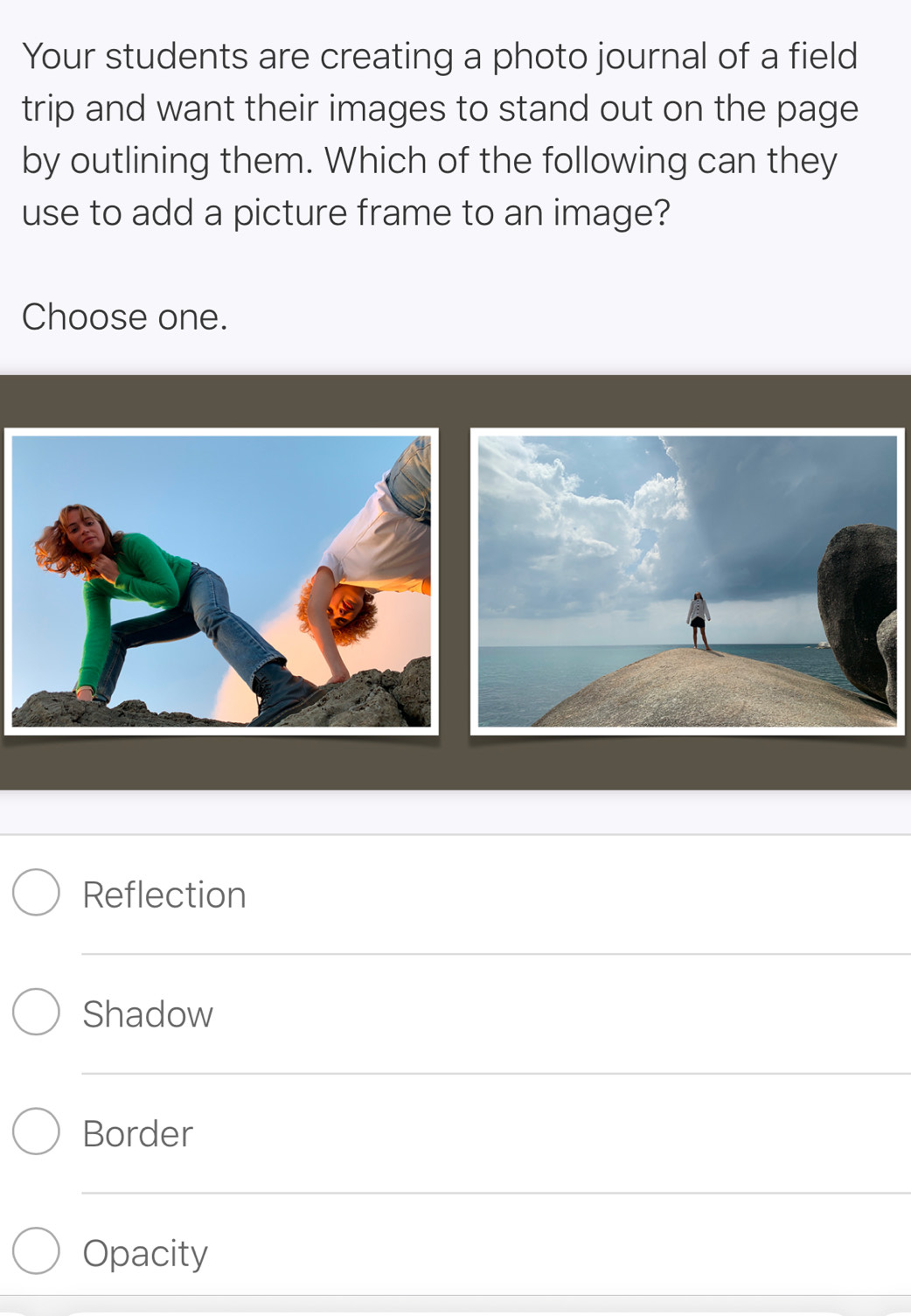 Your students are creating a photo journal of a field 
trip and want their images to stand out on the page 
by outlining them. Which of the following can they 
use to add a picture frame to an image? 
Choose one. 
_ 
_ 
Reflection 
_ 
Shadow 
_ 
_ 
Border 
_ 
Opacity