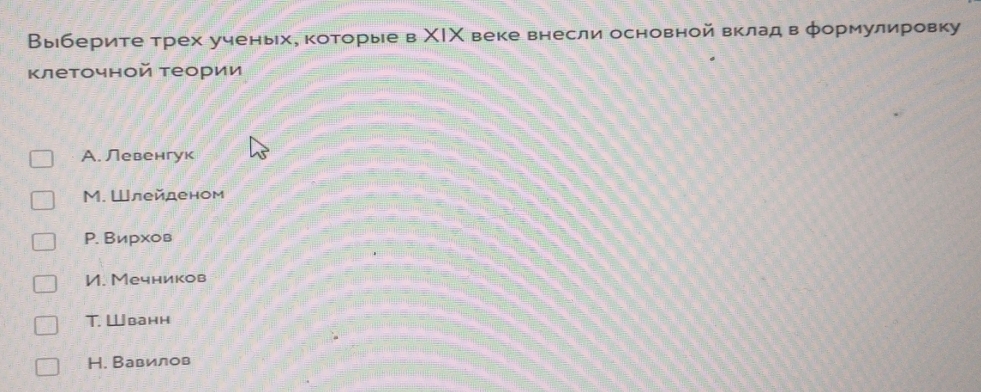 Выберите трех ученьх, которые в ΧΙΧ веке внесли основной вклад в φормулировку
Κлеточной теории
A. Левенгук
M. Шлейденом
P. Вирхов
И. Мечников
T. Wванн
H. Вавилов