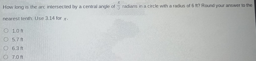 How long is the arc intersected by a central angle of  π /3  radians in a circle with a radius of 6 ft? Round your answer to the
nearest tenth. Use 3.14 for π.
1.0 ft
5.7 ft
6.3 ft
7.0 ft