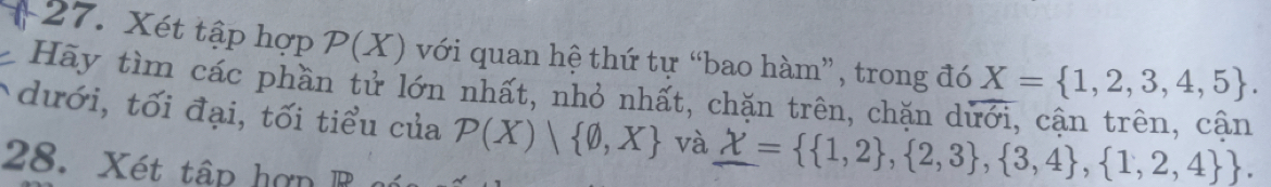 Xét tập hợp P(X) với quan hệ thứ tự “bao hàm”, trong đó X= 1,2,3,4,5. 
Hãy tìm các phần tử lớn nhất, nhỏ nhất, chặn trên, chặn dủ 
dưới, tối đại, tối tiểu của P(X)| varnothing ,X và _ X=  1,2 , 2,3 , 3,4 , 1,2,4 . 
28. Xét tậ p ợn r