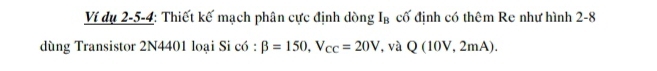 Ví dụ 2-5-4: Thiết kế mạch phân cực định dòng I_B cố định có thêm Re như hình 2-8 
dùng Transistor 2N4401 loại Si có : beta =150, V_cc=20V , và Q(10V,2mA).