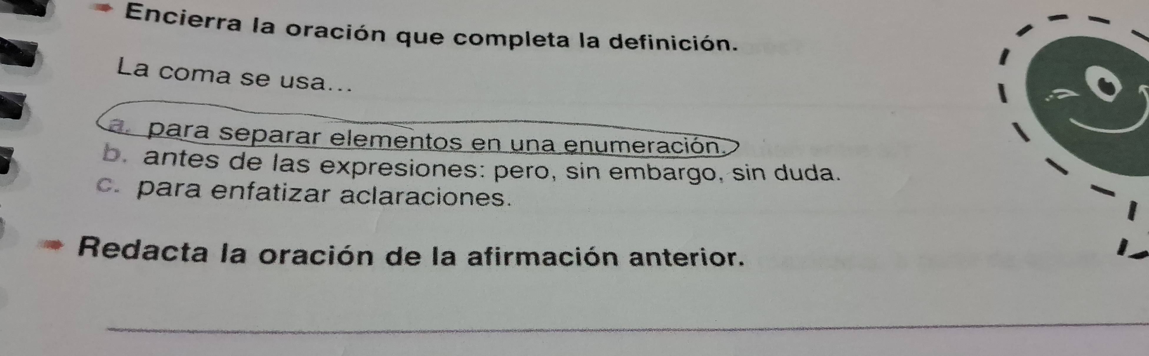 Encierra la oración que completa la definición.
La coma se usa...
al para separar elementos en una enumeración
b. antes de las expresiones: pero, sin embargo, sin duda.
c. para enfatizar aclaraciones.
Redacta la oración de la afirmación anterior.
_