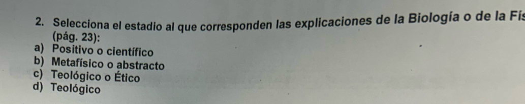 Selecciona el estadio al que corresponden las explicaciones de la Biología o de la Fís
(pág. 23):
a) Positivo o científico
b) Metafísico o abstracto
c) Teológico o Ético
d) Teológico