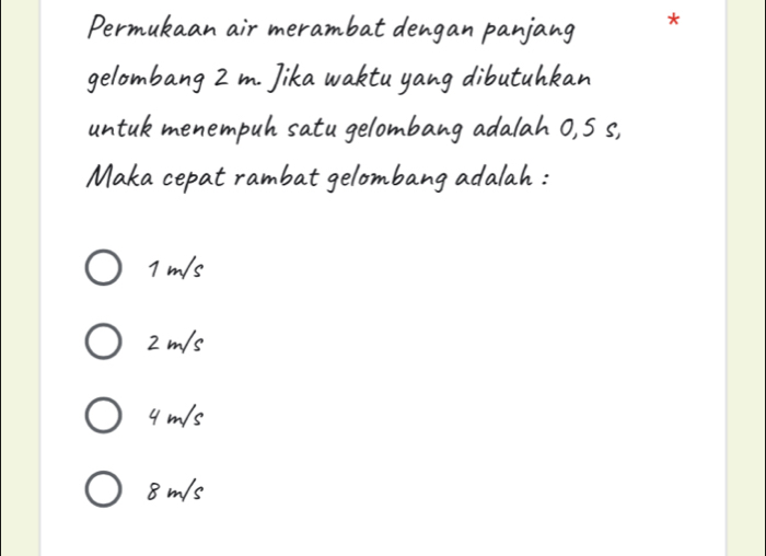 Permukaan air merambat dengan panjang *
gelombang 2 m. Jika waktu yang dibutuhkan
untuk menempuh satu gelombang adalah 0,5 s,
Maka cepat rambat gelombang adalah :
1 m/s
2 m/s
4 m/s
8 m/s