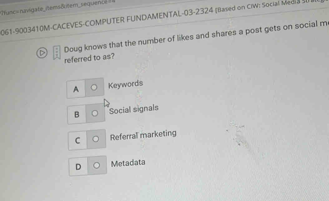 func= navigate _items&item_sequence
061-9003410M-CACEVES-COMPUTER FUNDAMENTAL-03-2324 [Based on CIW: Social Media Su
Doug knows that the number of likes and shares a post gets on social m
referred to as?
A Keywords
B Social signals
C Referral marketing
D Metadata