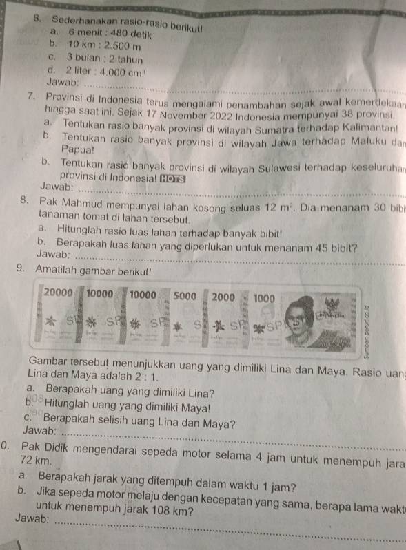 Sederhanakan rasio-rasio berikut!
a. 6 menit : 480 detik
b. 10 km : 2.500 m
c. 3 bulan : 2 tahun
d. 2 liter : 4.000cm^3
_
Jawab:
7. Provinsi di Indonesia terus mengalami penambahan sejak awal kemerdekaar
hingga saat ini. Sejak 17 November 2022 Indonesia mempunyai 38 provinsi
a. Tentukan rasio banyak provinsi di wilayah Sumatra terhadap Kalimantan!
b. Tentukan rasio banyak provinsi di wilayah Jawa terhadap Maluku da
Papua!
b. Tentukan rasio banyak provinsi di wilayah Sulawesi terhadap keseluruha
provinsi di Indonesial Cons
Jawab:
_
8. Pak Mahmud mempunyai lahan kosong seluas 12m^2. Dia menanam 30 bibi
tanaman tomat di lahan tersebut.
a. Hitunglah rasio luas lahan terhadap banyak bibit!
b. Berapakah luas lahan yang diperlukan untuk menanam 45 bibit?
Jawab:_
9. Amatilah gambar berikut!
20000 10000 10000 5000 2000 1000
 SP * SF S * s * ale
Gambar tersebut menunjukkan uang yang dimiliki Lina dan Maya. Rasio uan
Lina dan Maya adalah 2:1.
a. Berapakah uang yang dimiliki Lina?
b. Hitunglah uang yang dimiliki Maya!
_
c. Berapakah selisih uang Lina dan Maya?
Jawab:
0. Pak Didik mengendarai sepeda motor selama 4 jam untuk menempuh jara
72 km.
a. Berapakah jarak yang ditempuh dalam waktu 1 jam?
b. Jika sepeda motor melaju dengan kecepatan yang sama, berapa lama wakt
untuk menempuh jarak 108 km?
Jawab:_