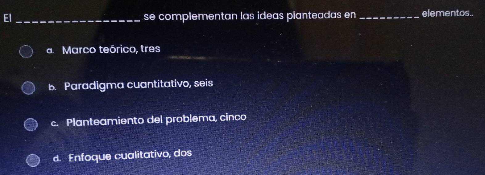 El_ se complementan las ideas planteadas en_
elementos..
a. Marco teórico, tres
b. Paradigma cuantitativo, seis
c. Planteamiento del problema, cinco
d. Enfoque cualitativo, dos