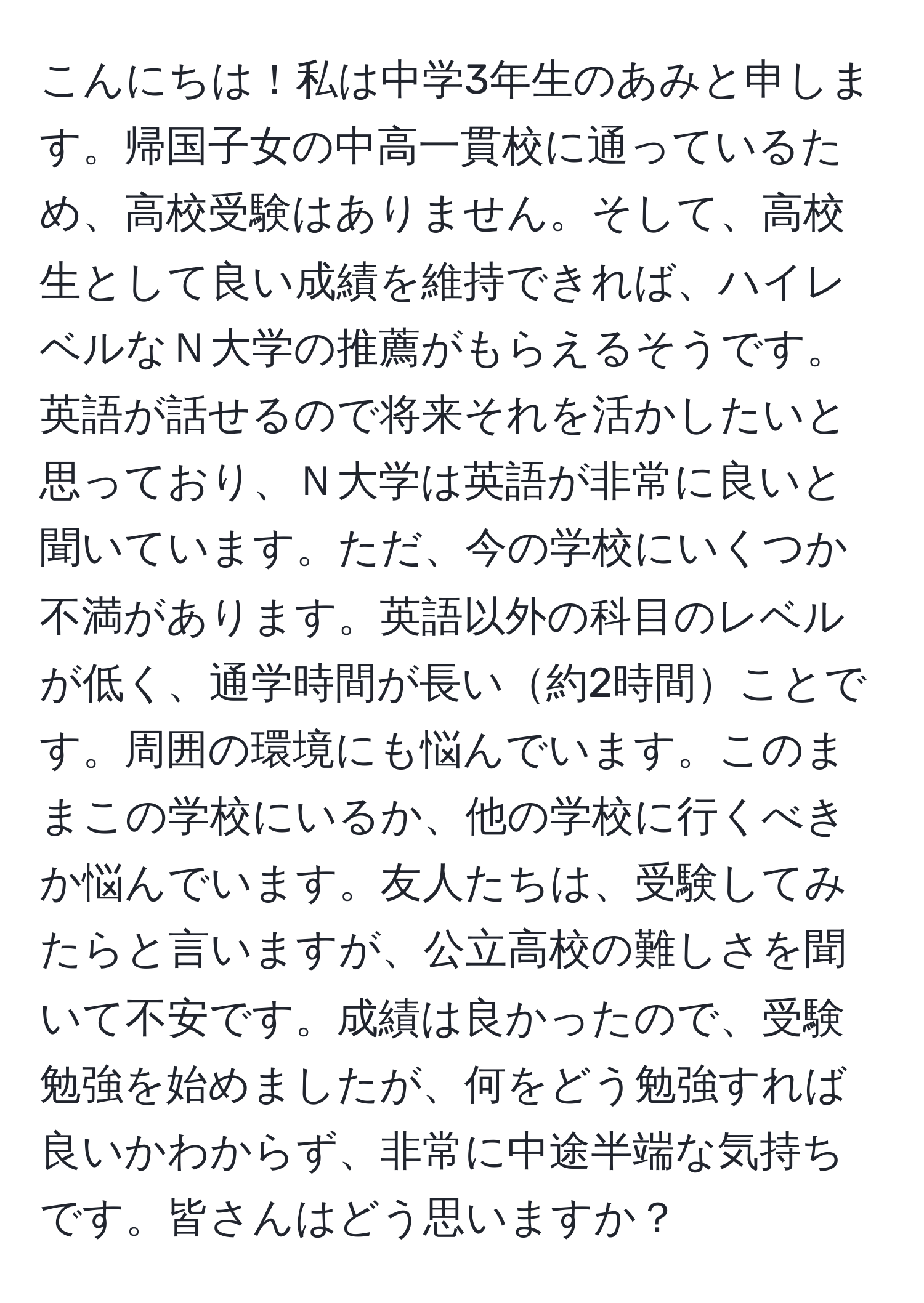 こんにちは！私は中学3年生のあみと申します。帰国子女の中高一貫校に通っているため、高校受験はありません。そして、高校生として良い成績を維持できれば、ハイレベルなＮ大学の推薦がもらえるそうです。英語が話せるので将来それを活かしたいと思っており、Ｎ大学は英語が非常に良いと聞いています。ただ、今の学校にいくつか不満があります。英語以外の科目のレベルが低く、通学時間が長い約2時間ことです。周囲の環境にも悩んでいます。このままこの学校にいるか、他の学校に行くべきか悩んでいます。友人たちは、受験してみたらと言いますが、公立高校の難しさを聞いて不安です。成績は良かったので、受験勉強を始めましたが、何をどう勉強すれば良いかわからず、非常に中途半端な気持ちです。皆さんはどう思いますか？