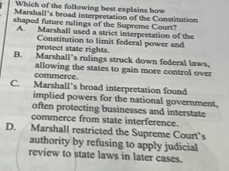 Which of the following best explains how
Marshall’s broad interpretation of the Constitution
shaped future rulings of the Supreme Court?
A. Marshall used a strict interpretation of the
Constitution to limit federal power and
protect state rights.
B. Marshall’s rulings struck down federal laws,
allowing the states to gain more control over
commerce.
C. Marshall’s broad interpretation found
implied powers for the national government,
often protecting businesses and interstate
commerce from state interference.
D. Marshall restricted the Supreme Court's
authority by refusing to apply judicial
review to state laws in later cases.