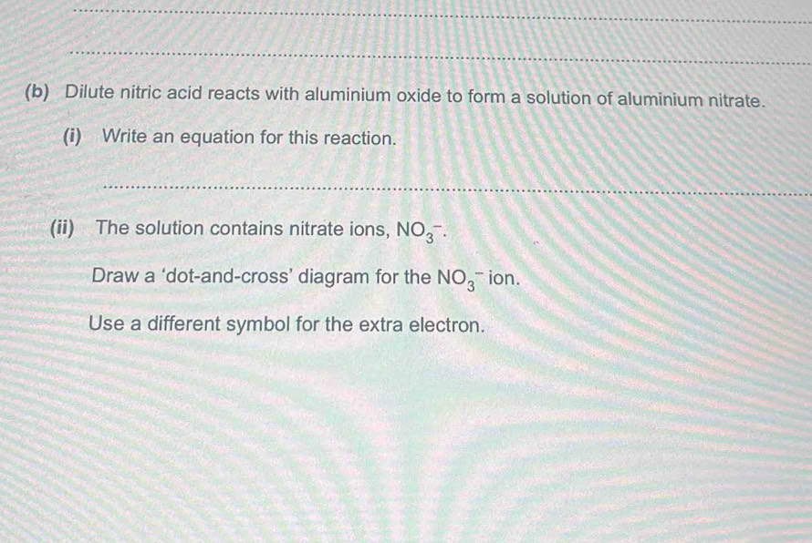 Dilute nitric acid reacts with aluminium oxide to form a solution of aluminium nitrate. 
(i) Write an equation for this reaction. 
_ 
(ii) The solution contains nitrate ions, NO(_3)^-. 
Draw a ‘dot-and-cross’ diagram for the NO_3_3^- ion. 
Use a different symbol for the extra electron.