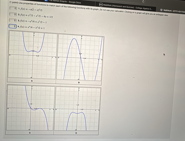 Th8 Röman Emprie - Google Docs | WebWork (Homework and Quizzes) - College Algebra S... 
; 1. f(x)=-x(2-x)^2/3
(1 point) Use properties of functions to match each of the following functions with its graph. Do not use your calculator. Clicking on a graph will give you an enlarged view. 
WelWorK : M1111-03-FA2 
2. f(x)=x^3/3-x^2/2-4x+1/2
3. f(x)=-x^4/4+x^2/2-1; 4. f(x)=x^4/4-x^2/2+1