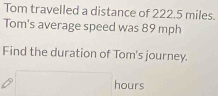 Tom travelled a distance of 222.5 miles. 
Tom's average speed was 89 mph
Find the duration of Tom's journey.
hours