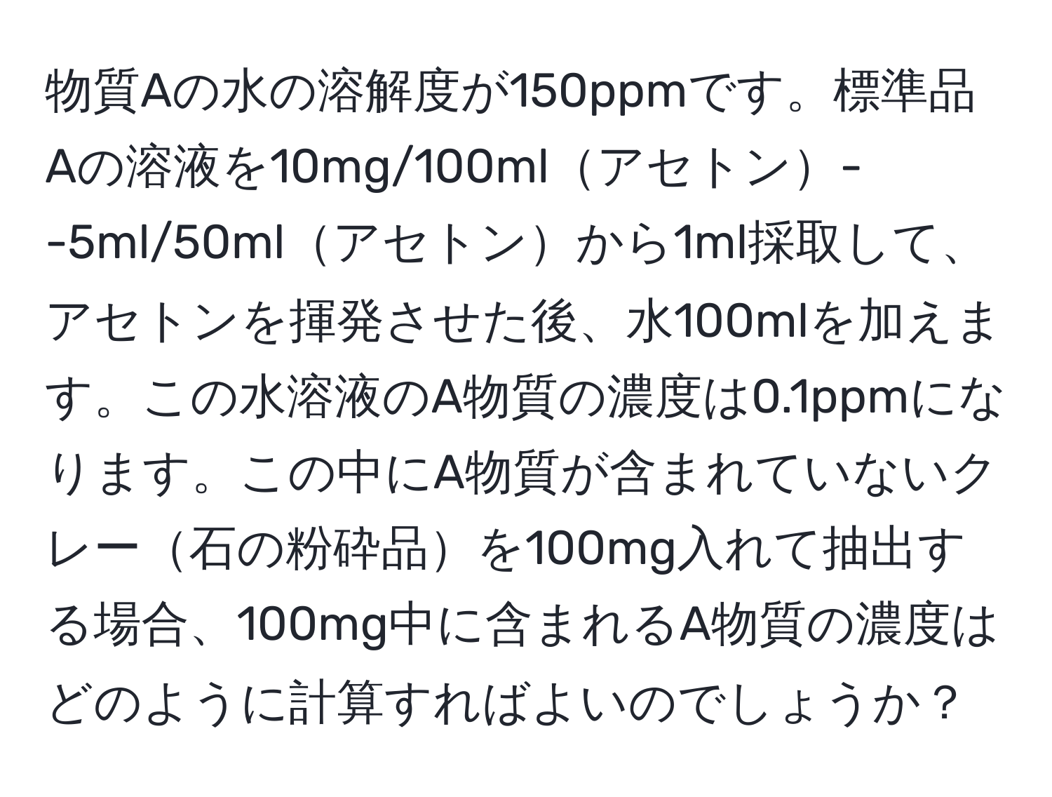 物質Aの水の溶解度が150ppmです。標準品Aの溶液を10mg/100mlアセトン--5ml/50mlアセトンから1ml採取して、アセトンを揮発させた後、水100mlを加えます。この水溶液のA物質の濃度は0.1ppmになります。この中にA物質が含まれていないクレー石の粉砕品を100mg入れて抽出する場合、100mg中に含まれるA物質の濃度はどのように計算すればよいのでしょうか？