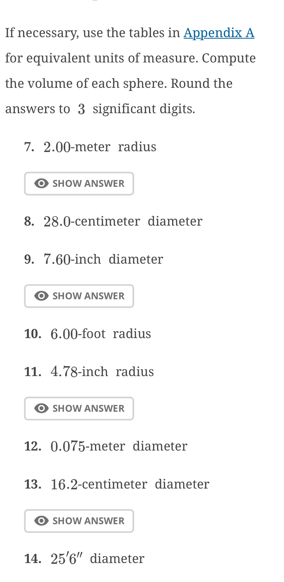 If necessary, use the tables in Appendix A 
for equivalent units of measure. Compute 
the volume of each sphere. Round the 
answers to 3 significant digits.
7. 2.00-meter radius 
SHOW ANSWER 
8. 28.0-centimeter diameter 
9. 7.60-inch diameter 
SHOW ANSWER 
10. 6.00-foot radius 
11. 4.78-inch radius 
SHOW ANSWER 
12. 0.075-meter diameter 
13. 16.2-centimeter diameter 
SHOW ANSWER 
14. 25'6'' diameter