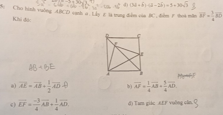 = −> + 30√3. 7
d) (3vector a+vector b)· (vector a-2vector b)=5+30sqrt(3)
5: Cho hình vuông ABCD cạnh a. Lấy E là trung điểm của BC, điểm F thoả mãn overline BF= 3/4 overline BD
Khi đó:
a) AE = AB+ AD b) vector AF= 1/4 vector AB+ 5/4 vector AD.
c) overline EF= (-3)/4 overline AB+ 1/4 overline AD. d) Tam giác AEF vuông cân.