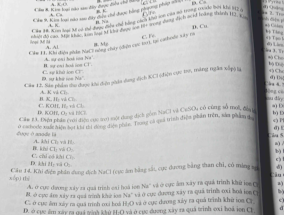 A. K_2O.
Câu 8. Kim loại nào sau đây được điều chế Billlg
d) Quặng
B. K.
Câu 9. Kim loại nào sau đây điều chế được bằng phương pháp nhiện D. Ca.
A. Ca.
OFe.  Cầu 2. Tro
Câu 10. Kim loại M có thể được điều chế bằng cách khử ion của nó trong oxide bởi khí H2 ở
B. Na.
A. K. a) Giảm
D. Cu.
nhiệt độ cao. Mặt khác, kim loại M khử được ỉon H+ trong dung dịch acid loãng thành H2, Kim tình điện pí
b) Tăng
C. Fe.
c) Tạo l
loại M là
Câu 11. Khi điện phân NaCl nóng chảy (điện cực trơ), tại cathode xây ra
A. Al.
B. Mg. d) Làm
Câu 3. Tr
A. sự oxi hoá ion Na*.
n) Cho
B. sự oxi hoá ion Cl.
b) Điệ
C. sự khử ion Cl''.
Câu 12. Sản phẩm thu được khi điện phân dung dịch KCl (điện cực trơ, màng ngăn xốp) là c) Cho
D. sự khử ion Na*.
d) Điệ
Câu 4.
A. K và Cl_2.
động cù
B. K, H_2 và Cl₂. sau đây:
C. KOH, H_2 và Cl_2. a) D
D. KOH, O_2 và HCl.
Câu 13. Điện ph (đới điện cực trợ) một dung dịch gồm NaCl và CuSO4 có cùng số mol, đến kh b) Đ
ở cathode xuất hiện bọt khí thì dừng điện phân. Trong cả quá trình điện phân trên, sản phẩm thu c) P
d) E
được ở anode là Câu 5
A. khí Cl_2 và H_2. a) /
B. khí Cl_2 và O_2. b)
C. chỉ có khí Cl_2. c) l
D. khí H_2 và O_2.
Câu 14. Khi điện phân dung dịch NaCl (cực âm bằng sắt, cực dương bằng than chỉ, có mảng ngà d)
xhat op) thì
Câu
A. ở cực dương xảy ra quá trình oxi hoá ion Na* và ở cực âm xảy ra quá trình khử ion C a)
B. ở cực âm xảy ra quá trình khử ion Na^+ và ở cực dương xảy ra quá trình oxi hoá ion Ch b)
C. ở cực âm xảy ra quá trình oxi hoá H_2O và ở cực dương xảy ra quá trình khử ion Cl. c)
D. ở cực âm xảy ra quá trình khử H_2O và ở cực dương xảy ra quá trình oxi hoá ion Cl. d