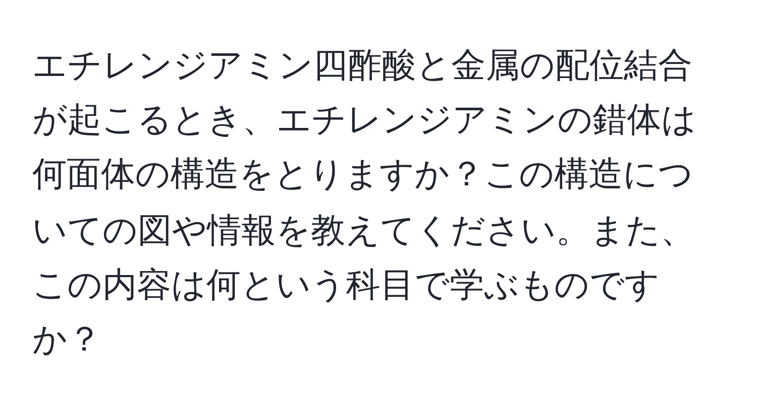 エチレンジアミン四酢酸と金属の配位結合が起こるとき、エチレンジアミンの錯体は何面体の構造をとりますか？この構造についての図や情報を教えてください。また、この内容は何という科目で学ぶものですか？