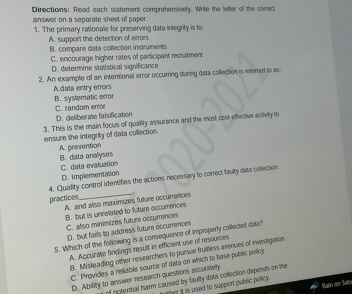 Directions: Read each statement comprehensively. Write the letter of the correct
answer on a separate sheet of paper.
1. The primary rationale for preserving data integrity is to:
A. support the detection of errors
B. compare data collection instruments
C. encourage higher rates of participant recruitment
D. determine statistical significance
2. An example of an intentional error occurring during data collection is referred to as:
A.data entry errors
B. systematic error
C. random error
D. deliberate falsification
3. This is the main focus of quality assurance and the most cost-effective activity to
ensure the integrity of data collection.
A. prevention
B. data analyses
C. data evaluation
D. Implementation
_
4. Quality control identifies the actions necessary to correct faulty data collection
practices
A. and also maximizes future occurrences
B. but is unrelated to future occurrences
C. also minimizes future occurrences
D. but fails to address future occurrences
5. Which of the following is a consequence of improperly collected data?
A. Accurate findings result in efficient use of resources.
B. Misleading other researchers to pursue fruitless avenues of investigation.
C. Provides a reliable source of data on which to base public policy.
D. Ability to answer research questions accurately.
of potential harm caused by faulty data collection depends on the 
Rain on Satu
ther it is used to support public policy .