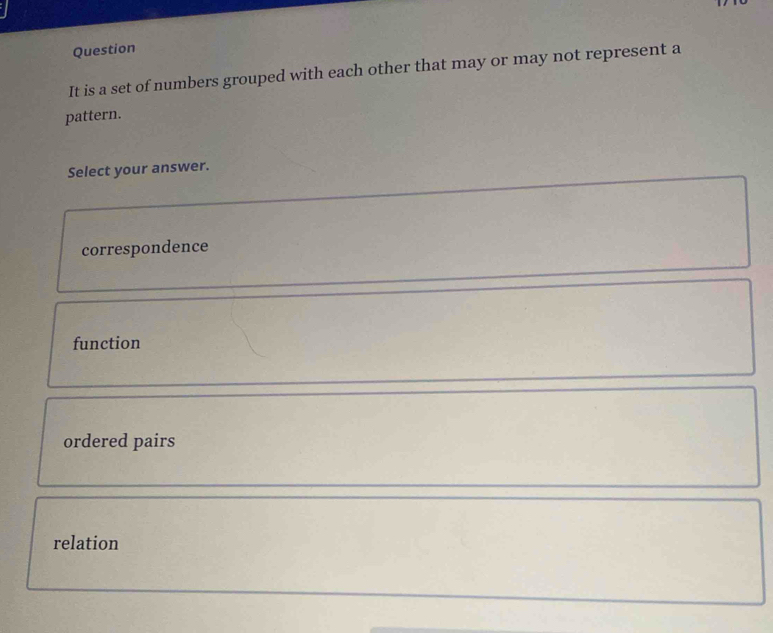 Question
It is a set of numbers grouped with each other that may or may not represent a
pattern.
Select your answer.
correspondence
function
ordered pairs
relation
