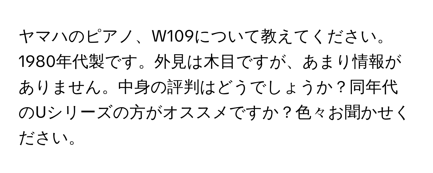 ヤマハのピアノ、W109について教えてください。1980年代製です。外見は木目ですが、あまり情報がありません。中身の評判はどうでしょうか？同年代のUシリーズの方がオススメですか？色々お聞かせください。