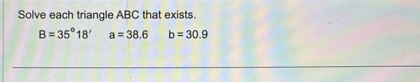 Solve each triangle ABC that exists.
B=35°18' a=38.6 b=30.9